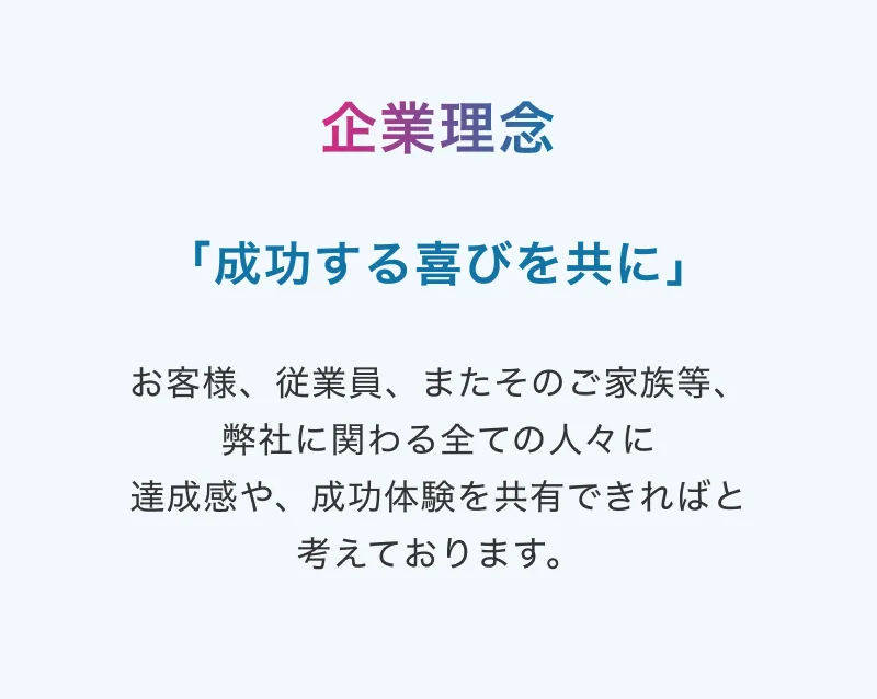 企業理念：「成功する喜びを共に」 お客様、従業員、またそのご家族等、弊社に関わる全ての人々に達成感や、成功体験を共有できればと考えております。